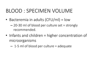 BLOOD : SPECIMEN VOLUME
• Bacteremia in adults (CFU/ml) = low
– 20-30 ml of blood per culture set = strongly
recommended.
• Infants and children = higher concentration of
microorganisms
– 1-5 ml of blood per culture = adequate
 