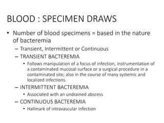 BLOOD : SPECIMEN DRAWS
• Number of blood specimens = based in the nature
of bacteremia
– Transient, Intermittent or Continuous
– TRANSIENT BACTEREMIA
• Follows manipulation of a focus of infection, instrumentation of
a contaminated mucosal surface or a surgical procedure in a
contaminated site; also in the course of many systemic and
localized infections.
– INTERMITTENT BACTEREMIA
• Associated with an undrained abscess
– CONTINUOUS BACTEREMIA
• Hallmark of intravascular infection
 