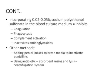 CONT..
• Incorporating 0.02-0.05% sodium polyethanol
sulfonate in the blood culture medium = inhibits
– Coagulation
– Phagocytosis
– Complement activation
– Inactivates aminoglycosides
• Other methods:
– Adding penicillinases to broth media to inactivate
penicillins
– Using antibiotic – absorbent resins and lysis –
centrifugation system
 