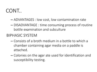 CONT..
– ADVANTAGES : low cost, low contamination rate
– DISADVANTAGE : time consuming process of routine
bottle examination and subculture
BIPHASIC SYSTEM
– Consists of a broth medium in a bottle to which a
chamber containing agar media on a paddle is
attached.
– Colonies on the agar ate used for identification and
susceptibility testing.
 