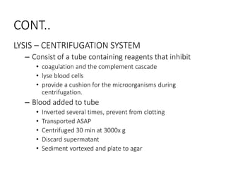 CONT..
LYSIS – CENTRIFUGATION SYSTEM
– Consist of a tube containing reagents that inhibit
• coagulation and the complement cascade
• lyse blood cells
• provide a cushion for the microorganisms during
centrifugation.
– Blood added to tube
• Inverted several times, prevent from clotting
• Transported ASAP
• Centrifuged 30 min at 3000x g
• Discard supermatant
• Sediment vortexed and plate to agar
 