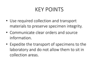 KEY POINTS
• Use required collection and transport
materials to preserve specimen integrity.
• Communicate clear orders and source
information.
• Expedite the transport of specimens to the
laboratory and do not allow them to sit in
collection areas.
 