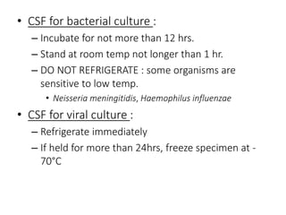 • CSF for bacterial culture :
– Incubate for not more than 12 hrs.
– Stand at room temp not longer than 1 hr.
– DO NOT REFRIGERATE : some organisms are
sensitive to low temp.
• Neisseria meningitidis, Haemophilus influenzae
• CSF for viral culture :
– Refrigerate immediately
– If held for more than 24hrs, freeze specimen at -
70°C
 