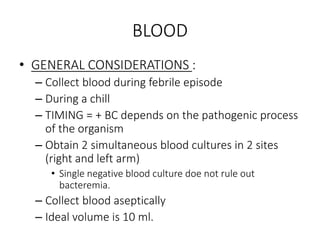 BLOOD
• GENERAL CONSIDERATIONS :
– Collect blood during febrile episode
– During a chill
– TIMING = + BC depends on the pathogenic process
of the organism
– Obtain 2 simultaneous blood cultures in 2 sites
(right and left arm)
• Single negative blood culture doe not rule out
bacteremia.
– Collect blood aseptically
– Ideal volume is 10 ml.
 