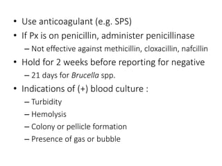 • Use anticoagulant (e.g. SPS)
• If Px is on penicillin, administer penicillinase
– Not effective against methicillin, cloxacillin, nafcillin
• Hold for 2 weeks before reporting for negative
– 21 days for Brucella spp.
• Indications of (+) blood culture :
– Turbidity
– Hemolysis
– Colony or pellicle formation
– Presence of gas or bubble
 