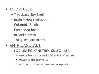 • MEDIA USED :
– Trypticase Soy Broth
– Brain – Heart Infusion
– Columbia Broth
– Castaneda Broth
– Brucella Broth
– Thioglycollate Broth
• ANTICOAGULANT :
– SODIUM POLYANETHOL SULFONASE
• Neutralization bactericidal effect of serum
• Prevents phagocytosis
• Inactivates some antimicrobial agents
 