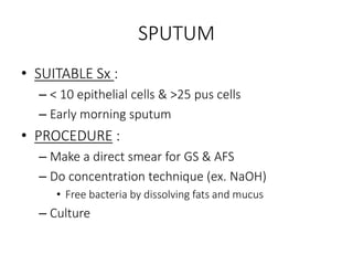 SPUTUM
• SUITABLE Sx :
– < 10 epithelial cells & >25 pus cells
– Early morning sputum
• PROCEDURE :
– Make a direct smear for GS & AFS
– Do concentration technique (ex. NaOH)
• Free bacteria by dissolving fats and mucus
– Culture
 