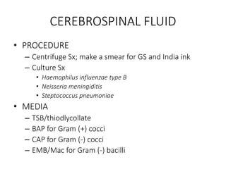 CEREBROSPINAL FLUID
• PROCEDURE
– Centrifuge Sx; make a smear for GS and India ink
– Culture Sx
• Haemophilus influenzae type B
• Neisseria meningiditis
• Steptococcus pneumoniae
• MEDIA
– TSB/thiodlycollate
– BAP for Gram (+) cocci
– CAP for Gram (-) cocci
– EMB/Mac for Gram (-) bacilli
 