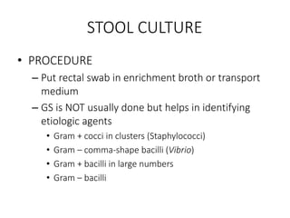 STOOL CULTURE
• PROCEDURE
– Put rectal swab in enrichment broth or transport
medium
– GS is NOT usually done but helps in identifying
etiologic agents
• Gram + cocci in clusters (Staphylococci)
• Gram – comma-shape bacilli (Vibrio)
• Gram + bacilli in large numbers
• Gram – bacilli
 