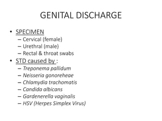 GENITAL DISCHARGE
• SPECIMEN
– Cervical (female)
– Urethral (male)
– Rectal & throat swabs
• STD caused by :
– Treponema pallidum
– Neisseria gonoreheae
– Chlamydia trachomatis
– Candida albicans
– Gardenerella vaginalis
– HSV (Herpes Simplex Virus)
 