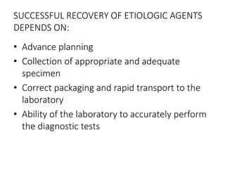 SUCCESSFUL RECOVERY OF ETIOLOGIC AGENTS
DEPENDS ON:
• Advance planning
• Collection of appropriate and adequate
specimen
• Correct packaging and rapid transport to the
laboratory
• Ability of the laboratory to accurately perform
the diagnostic tests
 