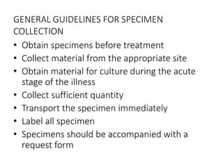 GENERAL GUIDELINES FOR SPECIMEN
COLLECTION
• Obtain specimens before treatment
• Collect material from the appropriate site
• Obtain material for culture during the acute
stage of the illness
• Collect sufficient quantity
• Transport the specimen immediately
• Label all specimen
• Specimens should be accompanied with a
request form
 