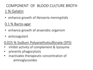 COMPONENT OF BLOOD CULTURE BROTH
1 % Gelatin
• enhance growth of Neisseria meningitidis
0.1 % Bacto-agar
• enhance growth of anaerobic organism
• anticoagulant
0.025 % Sodium Polyanetholsulfonate (SPS)
• inhibit activity of complement & lysosyme
• prevents phagocytosis
• inactivates therapeutic concentration of
aminoglycosides
 