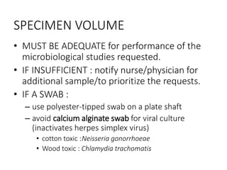 SPECIMEN VOLUME
• MUST BE ADEQUATE for performance of the
microbiological studies requested.
• IF INSUFFICIENT : notify nurse/physician for
additional sample/to prioritize the requests.
• IF A SWAB :
– use polyester-tipped swab on a plate shaft
– avoid calcium alginate swab for viral culture
(inactivates herpes simplex virus)
• cotton toxic :Neisseria gonorrhoeae
• Wood toxic : Chlamydia trachomatis
 