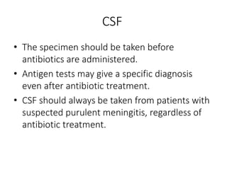 CSF
• The specimen should be taken before
antibiotics are administered.
• Antigen tests may give a specific diagnosis
even after antibiotic treatment.
• CSF should always be taken from patients with
suspected purulent meningitis, regardless of
antibiotic treatment.
 