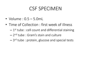 CSF SPECIMEN
• Volume : 0.5 – 5.0mL
• Time of Collection : first week of illness
– 1st tube : cell count and differential staining
– 2nd tube : Gram’s stain and culture
– 3rd tube : protein, glucose and special tests
 