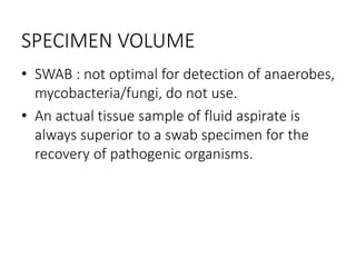 SPECIMEN VOLUME
• SWAB : not optimal for detection of anaerobes,
mycobacteria/fungi, do not use.
• An actual tissue sample of fluid aspirate is
always superior to a swab specimen for the
recovery of pathogenic organisms.
 