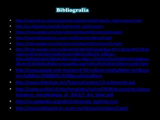 • http://www.ebi.ac.uk/2can/genomes/bacteria/Salmonella_typhimurium.html
• http://es.wikipedia.org/wiki/Salmonella_typhimurium
• https://sites.google.com/site/salmonellatyphi91/salmonella-typhi
• http://www.biblioweb.tic.unam.mx/libros/microbios/Cap4/
• https://sites.google.com/site/salmonellatyphi91/salmonella-typhi
• http://books.google.com.mx/books?id=Nxb3iETuwpIC&pg=PA172&lpg=PA172&dq
=agar+sulfito+de+bismuto&source=bl&ots=z82juE4_nB&sig=-
VOxruQJfYjHp5i4laG5NlKuhII&hl=es&sa=X&ei=u7UdUZn2J6LD2QW9mYCoDg&sqi=
2&ved=0CEkQ6AEwBQ#v=onepage&q=agar%20sulfito%20de%20bismuto&f=false
• http://www.google.com.mx/search?hl=es&site=imghp&tbm=isch&sou
rce=hp&biw=1908&bih=943&q=salmonella+e
• http://www.slideshare.net/TraviesoCarmesi/13-salmonella-spp
• http://www.sochinf.cl/sitio/templates/sochinf2008/documentos/prese
ntaciones_microbiologia_cli_2011/7_dra_Solari.pdf
• http://es.wikipedia.org/wiki/Salmonella_typhimurium
• http://www.biblioweb.tic.unam.mx/libros/microbios/Cap4/
 