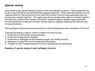 16
Quorum sensing
Some bacteria use quorum sensing to monitor their local population density. They accomplish this
by secreting and monitoring small diffusible signaling molecules. These molecules mediate cell-cell
communication for the bacteria with the result that certain traits are only expressed when the
bacteria are crowded together. The signal molecules accumulate when cells are crowded together
and when the concentration reaches a threshold, receptors signal a change in gene expression.
N-acyl homoserine lactones are the most common types of signaling molecules that bacteria use
for quorum sensing.
Plant pathogenic bacteria use quorum sensing to control pathogenesis and colonization of the host.
Thus quorum sensing is used to control a number of traits such as:
1. Production of extracellular polysaccharides
2. Production of degradative enzymes
3. Production of siderophores (low molecular weight iron binding factors)
4. Expression of type III secretion apparatus (hrp genes).
5. Transfer of the Ti plasmid between strains of Agrobacterium tumefaciens.
Examples of quorum sensing in plant pathogenic bacteria
 