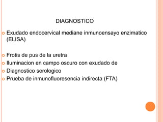 DIAGNOSTICO
 Exudado endocervical mediane inmunoensayo enzimatico
(ELISA)
 Frotis de pus de la uretra
 Iluminacion en campo oscuro con exudado de
 Diagnostico serologico
 Prueba de inmunofluoresencia indirecta (FTA)
 
