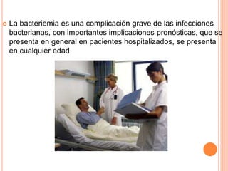  La bacteriemia es una complicación grave de las infecciones
bacterianas, con importantes implicaciones pronósticas, que se
presenta en general en pacientes hospitalizados, se presenta
en cualquier edad
 
