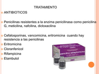 TRATAMIENTO
 ANTIBIOTICOS
 Penicilinas resistentes a la enzima penicilinasa como penicilina
G, meticilina, nafcilina, dicloxacilina
 Cefalosporinas, vancomicina, eritromicina cuando hay
resistencia a las penicilinas
 Eritromicina
 Cloranfenicol
 Rifampicina
 Etambutol
 