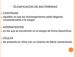 CLASIFICACION DE BACTEREMIAS
 CONTINUAS
 aquellas en que los microorganismos estan llegando
constantemente a la sangre
 INTERMITENTES
 en las que se encuentran en la sangre de forma discontinua
 OCULTA
 Se presenta en niños con un sintoma de fiebre momentanea.
 