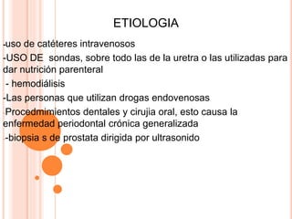 ETIOLOGIA
-uso de catéteres intravenosos
-USO DE sondas, sobre todo las de la uretra o las utilizadas para
dar nutrición parenteral
- hemodiálisis
-Las personas que utilizan drogas endovenosas
-Procedmimientos dentales y cirujia oral, esto causa la
enfermedad periodontal crónica generalizada
--biopsia s de prostata dirigida por ultrasonido
 