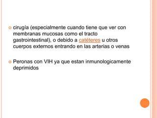  cirugía (especialmente cuando tiene que ver con
membranas mucosas como el tracto
gastrointestinal), o debido a catéteres u otros
cuerpos externos entrando en las arterias o venas
 Peronas con VIH ya que estan inmunologicamente
deprimidos
 
