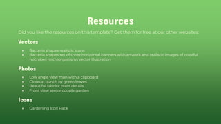 Resources
Did you like the resources on this template? Get them for free at our other websites:
Vectors
● Bacteria shapes realistic icons
● Bacteria shapes set of three horizontal banners with artwork and realistic images of colorful
microbes microorganisms vector illustration
Photos
● Low angle view man with a clipboard
● Closeup bunch ov green leaves
● Beautiful bicolor plant details
● Front view senior couple garden
Icons
● Gardening Icon Pack
 