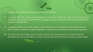 1. Puede ser consecuencia de actividades diarias
2. Las prótesis articulares, las prótesis de válvulas cardíacas o las anomalías en las
válvulas del corazón aumentan el riesgo de que la bacteriemia sea persistente
o cause problemas.
3. La bacteriemia no suele causar síntomas, pero en ocasiones las bacterias se
acumulan en determinados tejidos u órganos y provocan infecciones graves.
4. En caso de alto riesgo de complicaciones por bacteriemia, se administran
antibióticos antes de llevar a cabo ciertos procedimientos médicos y dentales.
 