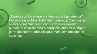 ¿Cuáles son los signos y síntomas de bacteriemia?
Fiebre o escalofríos; Debilidad o mareos; Cambios en
el estado mental, como confusión; Un salpullido,
puntos de color morado o enrojecimiento en la mayor
parte del cuerpo; Irritabilidad o mala alimentación en
los niños
 