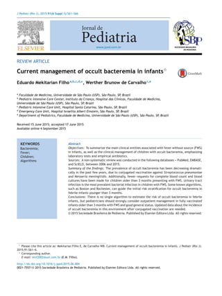 J Pediatr (Rio J). 2015;91(6 Suppl 1):S61---S66
www.jped.com.br
REVIEW ARTICLE
Current management of occult bacteremia in infantsଝ
Eduardo Mekitarian Filhoa,b,c,d,∗
, Werther Brunow de Carvalhoc,e
a
Faculdade de Medicina, Universidade de São Paulo (USP), São Paulo, SP, Brazil
b
Pediatric Intensive Care Center, Instituto da Crianc¸a, Hospital das Clínicas, Faculdade de Medicina,
Universidade de São Paulo (USP), São Paulo, SP, Brazil
c
Pediatric Intensive Care Unit, Hospital Santa Catarina, São Paulo, SP, Brazil
d
Emergency Care Unit, Hospital Israelita Albert Einstein, São Paulo, SP, Brazil
e
Department of Pediatrics, Faculdade de Medicina, Universidade de São Paulo (USP), São Paulo, SP, Brazil
Received 15 June 2015; accepted 17 June 2015
Available online 4 September 2015
KEYWORDS
Bacteremia;
Fever;
Children;
Algorithms
Abstract
Objectives: To summarize the main clinical entities associated with fever without source (FWS)
in infants, as well as the clinical management of children with occult bacteremia, emphasizing
laboratory tests and empirical antibiotics.
Sources: A non-systematic review was conducted in the following databases --- PubMed, EMBASE,
and SciELO, between 2006 and 2015.
Summary of the ﬁndings: The prevalence of occult bacteremia has been decreasing dramati-
cally in the past few years, due to conjugated vaccination against Streptococcus pneumoniae
and Neisseria meningitidis. Additionally, fewer requests for complete blood count and blood
cultures have been made for children older than 3 months presenting with FWS. Urinary tract
infection is the most prevalent bacterial infection in children with FWS. Some known algorithms,
such as Boston and Rochester, can guide the initial risk stratiﬁcation for occult bacteremia in
febrile infants younger than 3 months.
Conclusions: There is no single algorithm to estimate the risk of occult bacteremia in febrile
infants, but pediatricians should strongly consider outpatient management in fully vaccinated
infants older than 3 months with FWS and good general status. Updated data about the incidence
of occult bacteremia in this environment after conjugated vaccination are needed.
© 2015 Sociedade Brasileira de Pediatria. Published by Elsevier Editora Ltda. All rights reserved.
ଝ Please cite this article as: Mekitarian Filho E, de Carvalho WB. Current management of occult bacteremia in infants. J Pediatr (Rio J).
2015;91:S61---6.
∗ Corresponding author.
E-mail: emf2002@uol.com.br (E.M. Filho).
http://dx.doi.org/10.1016/j.jped.2015.06.004
0021-7557/© 2015 Sociedade Brasileira de Pediatria. Published by Elsevier Editora Ltda. All rights reserved.
 