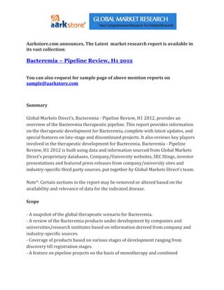 Aarkstore.com announces, The Latest market research report is available in
its vast collection:

Bacteremia – Pipeline Review, H1 2012


You can also request for sample page of above mention reports on
sample@aarkstore.com



Summary

Global Markets Direct’s, Bacteremia - Pipeline Review, H1 2012, provides an
overview of the Bacteremia therapeutic pipeline. This report provides information
on the therapeutic development for Bacteremia, complete with latest updates, and
special features on late-stage and discontinued projects. It also reviews key players
involved in the therapeutic development for Bacteremia. Bacteremia - Pipeline
Review, H1 2012 is built using data and information sourced from Global Markets
Direct’s proprietary databases, Company/University websites, SEC filings, investor
presentations and featured press releases from company/university sites and
industry-specific third party sources, put together by Global Markets Direct’s team.

Note*: Certain sections in the report may be removed or altered based on the
availability and relevance of data for the indicated disease.

Scope

- A snapshot of the global therapeutic scenario for Bacteremia.
- A review of the Bacteremia products under development by companies and
universities/research institutes based on information derived from company and
industry-specific sources.
- Coverage of products based on various stages of development ranging from
discovery till registration stages.
- A feature on pipeline projects on the basis of monotherapy and combined
 