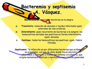 Bacteremia y septisemia
A. Vásquez.
a.
b.
c.

Bacteremia: presencia de bacterias en la sangre.
tipos:
Transitoria: remociòn de abcesos o tejidos infectados ejem.
caterismo de vias urinarias.
Intermitente: paso recurrente de bacterias a la sangrel, los
hemocultivos seriados son positivos en forma intermitente.
ejem. abcesos.
Continua: todos los hemocultivos son positivos. ejem. fiebre
tifoidea.

Septicemia: “la infecciòn es por diferentes bacterias que actùan en
un organismo, con pso de ellos desde focos necroticos
infectados a la sangre, a traves del sistema circulatorio, que
origina metastasis septicas y manifestaciones clinicas generales
“.
1

 