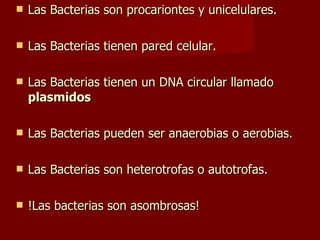 Las Bacterias son procariontes y unicelulares. Las Bacterias tienen pared celular. Las Bacterias tienen un DNA circular llamado  plasmidos Las Bacterias pueden ser anaerobias o aerobias. Las Bacterias son heterotrofas o autotrofas. !Las bacterias son asombrosas! 