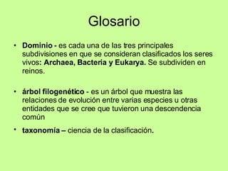 Glosario Dominio -  es cada una de las tres principales subdivisiones en que se consideran clasificados los seres vivos : Archaea, Bacteria y Eukarya.  Se subdividen en reinos. árbol filogenético  - es un árbol que muestra las relaciones de evolución entre varias especies u otras entidades que se cree que tuvieron una descendencia común  taxonomía –  ciencia de la clasificación . 