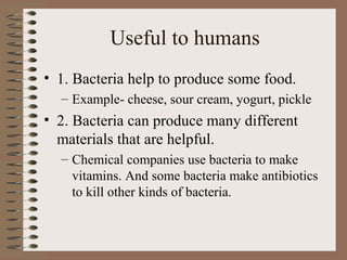 Useful to humans
• 1. Bacteria help to produce some food.
  – Example- cheese, sour cream, yogurt, pickle
• 2. Bacteria can produce many different
  materials that are helpful.
  – Chemical companies use bacteria to make
    vitamins. And some bacteria make antibiotics
    to kill other kinds of bacteria.
 