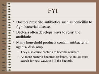 FYI
• Doctors prescribe antibiotics such as penicillin to
  fight bacterial disease.
• Bacteria often develops ways to resist the
  antibiotic.
• Many household products contain antibacterial
  agents- dish soap
   – They also cause bacteria to become resistant.
   – As more bacteria becomes resistant, scientists must
     search for new ways to kill the bacteria.
 