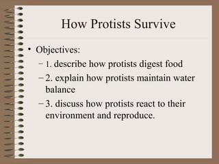 How Protists Survive
• Objectives:
  – 1. describe how protists digest food
  – 2. explain how protists maintain water
    balance
  – 3. discuss how protists react to their
    environment and reproduce.
 