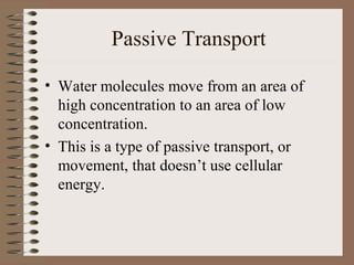 Passive Transport

• Water molecules move from an area of
  high concentration to an area of low
  concentration.
• This is a type of passive transport, or
  movement, that doesn’t use cellular
  energy.
 