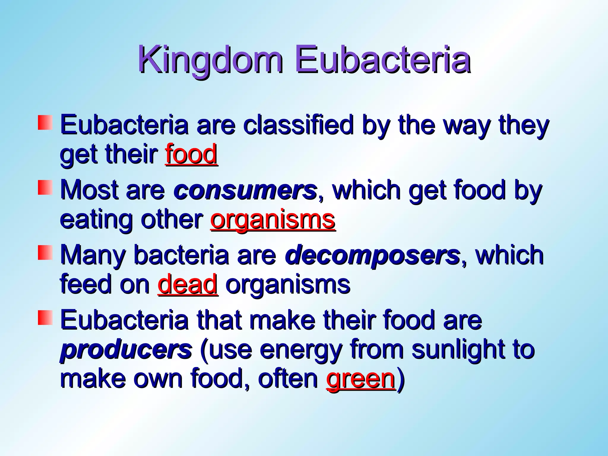 Kingdom Eubacteria
Eubacteria are classified by the way they
get their food
Most are consumers, which get food by
eating other organisms
Many bacteria are decomposers, which
feed on dead organisms
Eubacteria that make their food are
producers (use energy from sunlight to
make own food, often green)
 