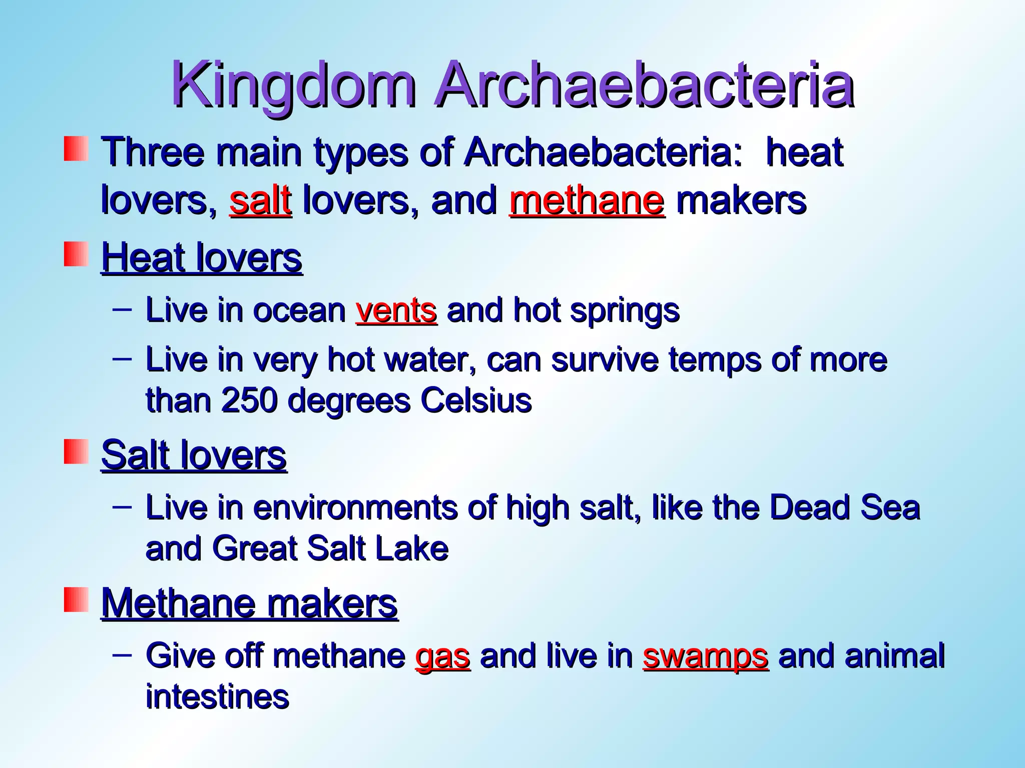Kingdom Archaebacteria
Three main types of Archaebacteria: heat
lovers, salt lovers, and methane makers
Heat lovers
– Live in ocean vents and hot springs
– Live in very hot water, can survive temps of more
  than 250 degrees Celsius
Salt lovers
– Live in environments of high salt, like the Dead Sea
  and Great Salt Lake
Methane makers
– Give off methane gas and live in swamps and animal
  intestines
 