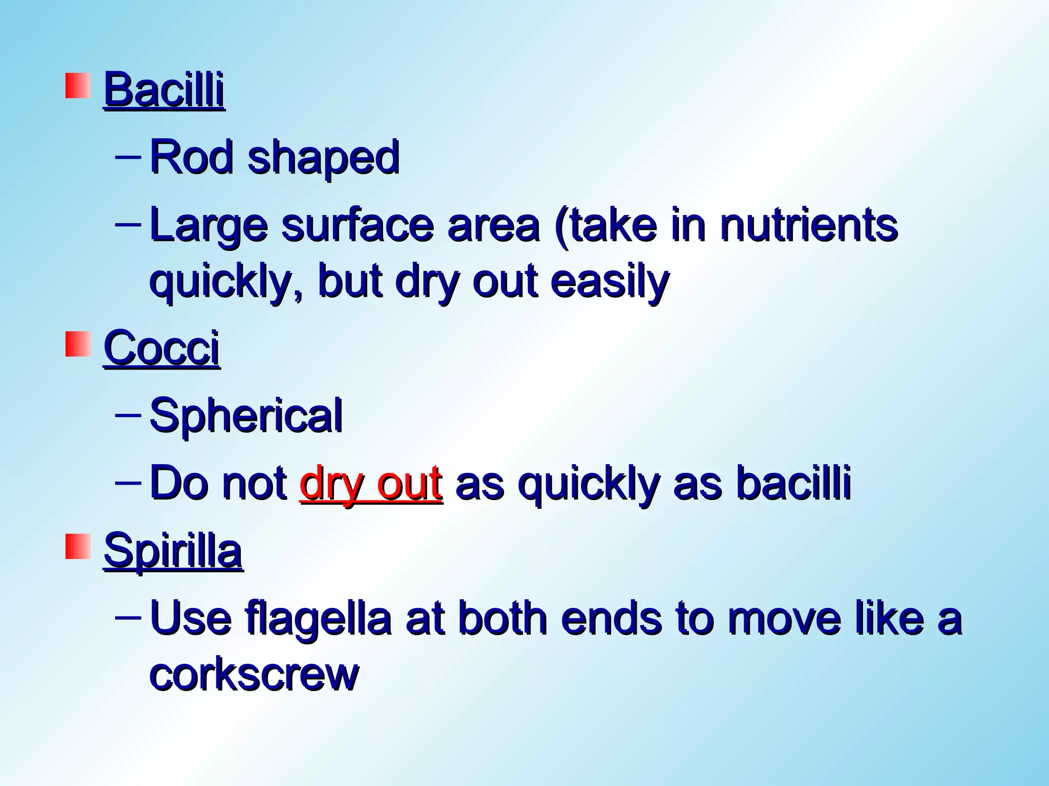 Bacilli
– Rod shaped
– Large surface area (take in nutrients
  quickly, but dry out easily
Cocci
– Spherical
– Do not dry out as quickly as bacilli
Spirilla
– Use flagella at both ends to move like a
  corkscrew
 