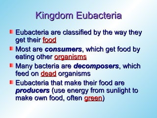 Kingdom Eubacteria
Eubacteria are classified by the way they
get their food
Most are consumers, which get food by
eating other organisms
Many bacteria are decomposers, which
feed on dead organisms
Eubacteria that make their food are
producers (use energy from sunlight to
make own food, often green)
 