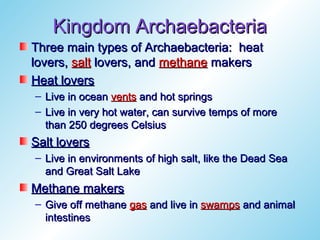 Kingdom Archaebacteria
Three main types of Archaebacteria: heat
lovers, salt lovers, and methane makers
Heat lovers
– Live in ocean vents and hot springs
– Live in very hot water, can survive temps of more
  than 250 degrees Celsius
Salt lovers
– Live in environments of high salt, like the Dead Sea
  and Great Salt Lake
Methane makers
– Give off methane gas and live in swamps and animal
  intestines
 