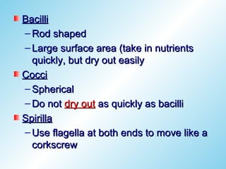 Bacilli
– Rod shaped
– Large surface area (take in nutrients
  quickly, but dry out easily
Cocci
– Spherical
– Do not dry out as quickly as bacilli
Spirilla
– Use flagella at both ends to move like a
  corkscrew
 