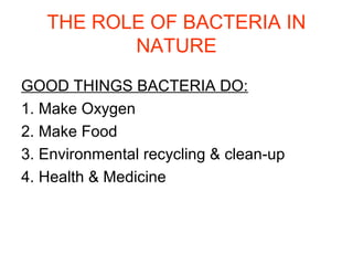 THE ROLE OF BACTERIA IN
NATURE
GOOD THINGS BACTERIA DO:
1. Make Oxygen
2. Make Food
3. Environmental recycling & clean-up
4. Health & Medicine

 