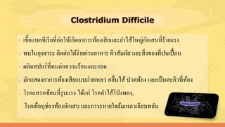 › เชื้อแบคทีเรียที่ก่อให้เกิดอาการท้องเสียและลาไส้ใหญ่อักเสบที่ร้ายแรง
› พบในอุจจาระ ติดต่อได้ง่ายผ่านอาหาร ผิวสัมผัส และสิ่งของที่ปนเปื้อน
› ผลิตสปอร์ที่ทนต่อความร้อนและกรด
› มักแสดงอาการท้องเสียแบบถ่ายเหลว คลื่นไส้ ปวดท้อง และเป็นตะคิวที่ท้อง
› โรคแทรกซ้อนที่รุนแรง ได้แก่ โรคลาไส้โป่งพอง,
โรคเยื่อบุช่องท้องอักเสบ และภาวะหายใจล้มเหลวเฉียบพลัน
 