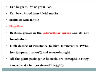 • Can be gram +ve or gram –ve.
• Can be cultured in artificial media.
• Motile or Non-motile
• Flagellate
• Bacteria grows in the intercellular spaces and do not
invade them.
• High degree of resistance to high temperature (75℃),
low temperature(-19℃) and severe drought.
• All the plant pathogenic bacteria are mesophilic (they
can grow at a temperature of 20-35ºC)
 